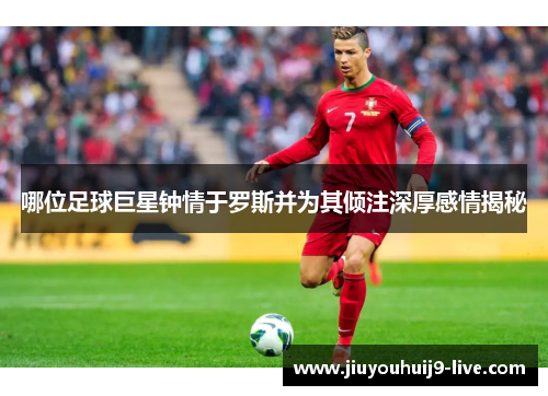 哪位足球巨星钟情于罗斯并为其倾注深厚感情揭秘