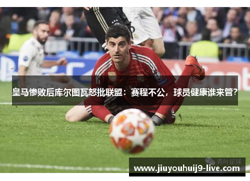 皇马惨败后库尔图瓦怒批联盟：赛程不公，球员健康谁来管？