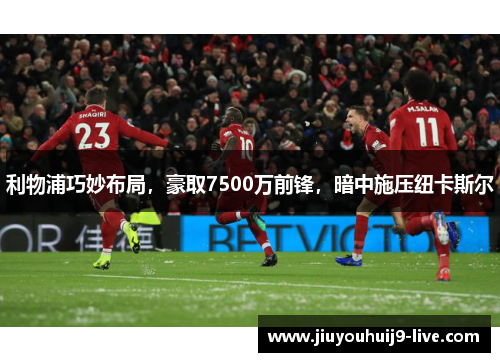 利物浦巧妙布局,豪取7500万前锋,暗中施压纽卡斯尔