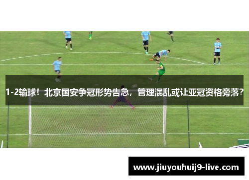 1-2输球！北京国安争冠形势告急，管理混乱或让亚冠资格旁落？